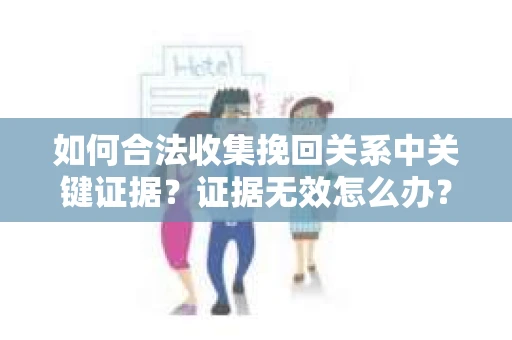 如何合法收集挽回关系中关键证据？证据无效怎么办？