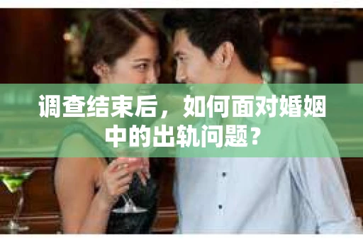 调查结束后，如何面对婚姻中的出轨问题？