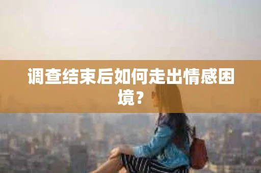 调查结束后如何走出情感困境? 调查结束后如何走出情感困境?