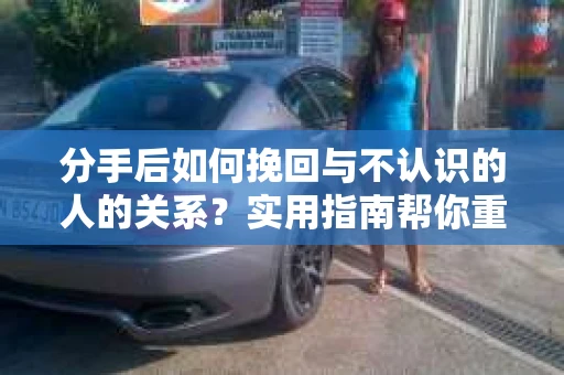分手后如何挽回与不认识的人的关系？实用指南帮你重拾失去的联结