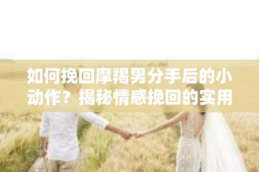 如何挽回摩羯男分手后的小动作？揭秘情感挽回的实用策略