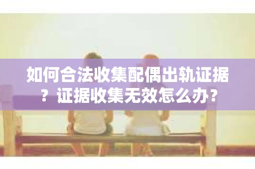 如何合法收集配偶出轨证据？证据收集无效怎么办？
