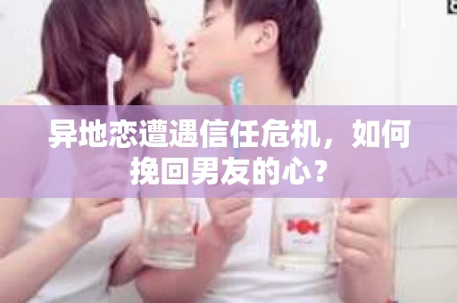 异地恋遭遇信任危机,如何挽回男友的心? 异地恋遭遇信任危机,如何挽回男友的心?