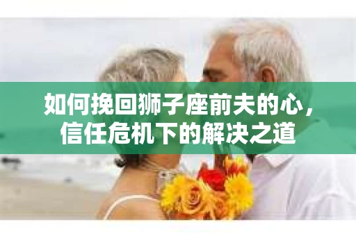如何挽回狮子座前夫的心，信任危机下的解决之道