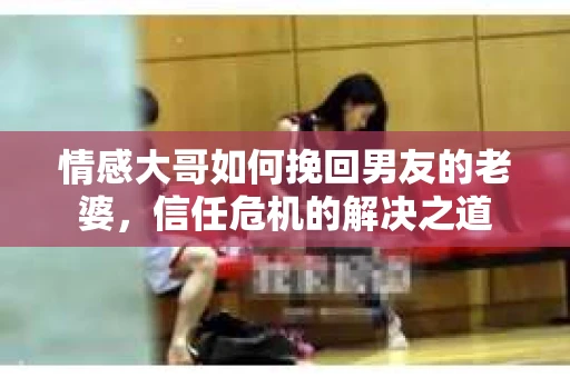 情感大哥如何挽回男友的老婆，信任危机的解决之道
