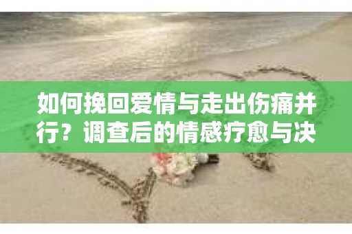 如何挽回爱情与走出伤痛并行？调查后的情感疗愈与决策指南