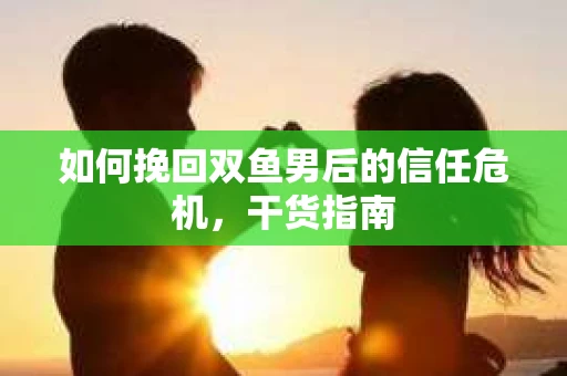 如何挽回双鱼男后的信任危机,干货指南 如何挽回双鱼男后的信任危机,干货指南