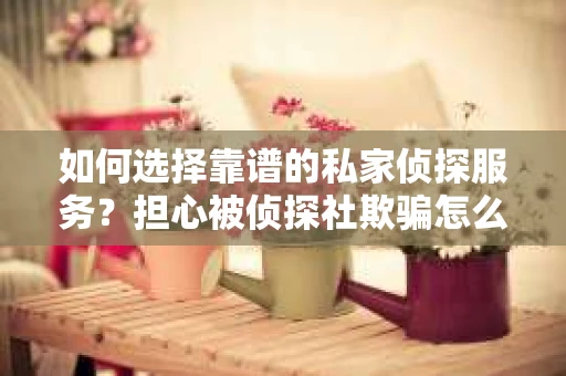 如何选择靠谱的私家侦探服务？担心被侦探社欺骗怎么办？