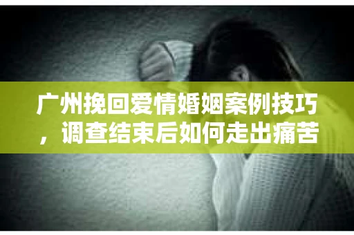 广州挽回爱情婚姻案例技巧,调查结束后如何走出痛苦并做出明智决策? 广州挽回爱情婚姻案例技巧,调查结束后如何走出痛苦并做出明智决策?