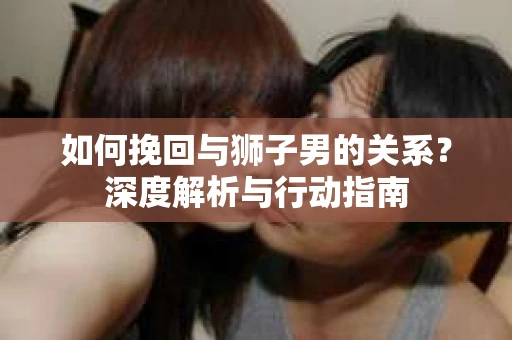如何挽回与狮子男的关系?深度解析与行动指南 如何挽回与狮子男的关系?深度解析与行动指南