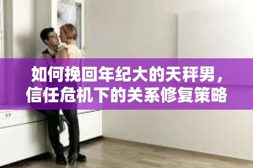 如何挽回年纪大的天秤男，信任危机下的关系修复策略