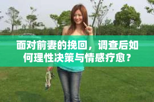 面对前妻的挽回，调查后如何理性决策与情感疗愈？