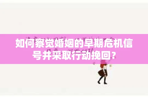 如何察觉婚姻的早期危机信号并采取行动挽回？