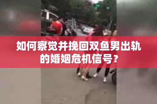 如何察觉并挽回双鱼男出轨的婚姻危机信号？