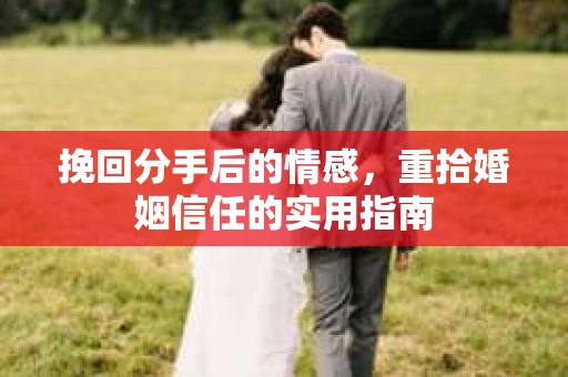 挽回分手后的情感,重拾婚姻信任的实用指南 挽回分手后的情感,重拾婚姻信任的实用指南