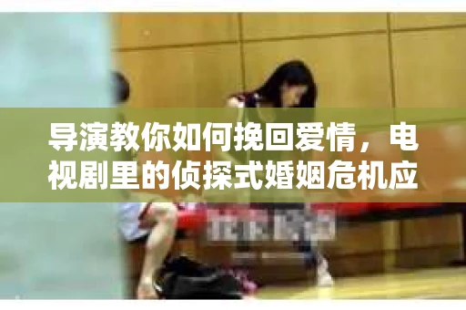 导演教你如何挽回爱情,电视剧里的侦探式婚姻危机应对法 导演教你如何挽回爱情,电视剧里的侦探式婚姻危机应对法