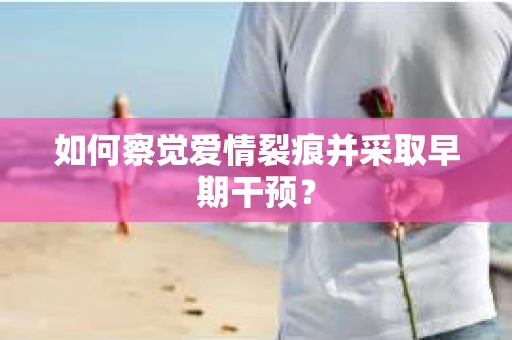 如何察觉爱情裂痕并采取早期干预？