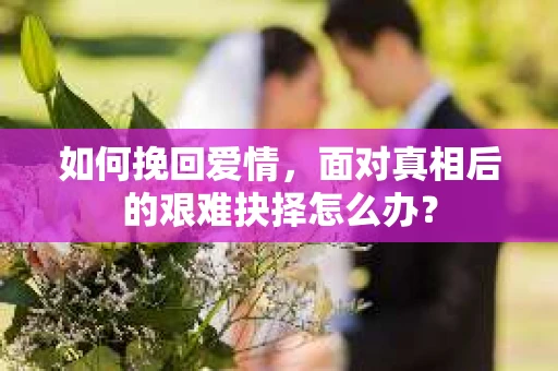 如何挽回爱情,面对真相后的艰难抉择怎么办? 如何挽回爱情,面对真相后的艰难抉择怎么办?