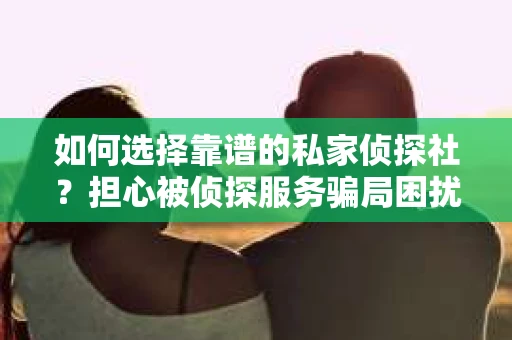 如何选择靠谱的私家侦探社？担心被侦探服务骗局困扰怎么办？