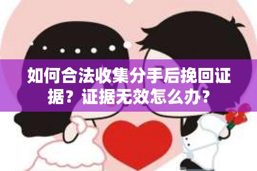 如何合法收集分手后挽回证据？证据无效怎么办？