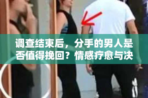 调查结束后，分手的男人是否值得挽回？情感疗愈与决策之路