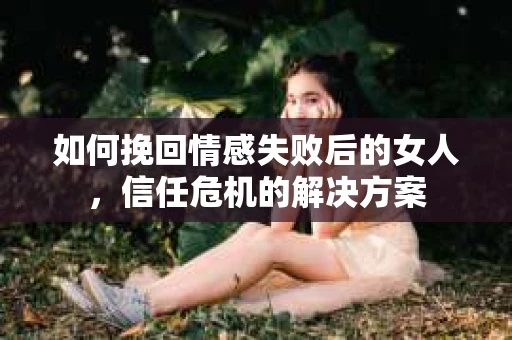 如何挽回情感失败后的女人,信任危机的解决方案 如何挽回情感失败后的女人,信任危机的解决方案