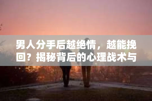 男人分手后越绝情，越能挽回？揭秘背后的心理战术与实际操作