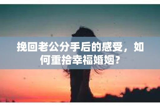挽回老公分手后的感受，如何重拾幸福婚姻？
