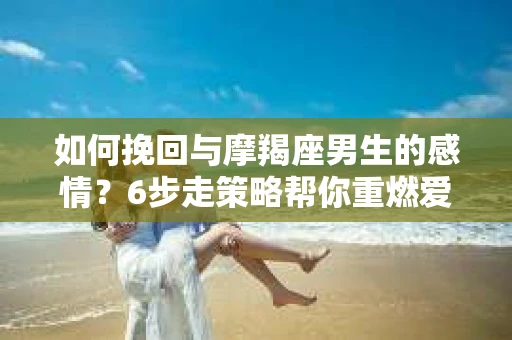 如何挽回与摩羯座男生的感情？6步走策略帮你重燃爱情之火