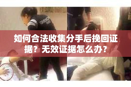 如何合法收集分手后挽回证据？无效证据怎么办？