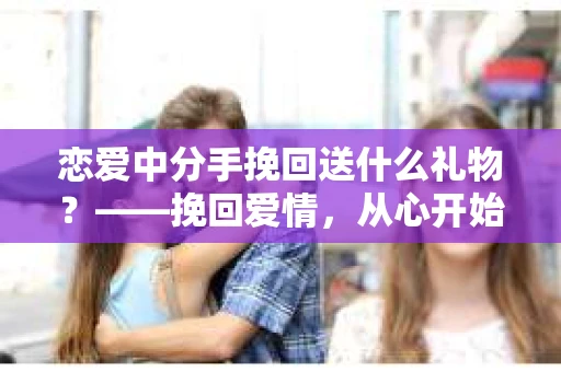 恋爱中分手挽回送什么礼物?——挽回爱情,从心开始 恋爱中分手挽回送什么礼物?——挽回爱情,从心开始