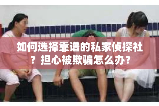 如何选择靠谱的私家侦探社？担心被欺骗怎么办？