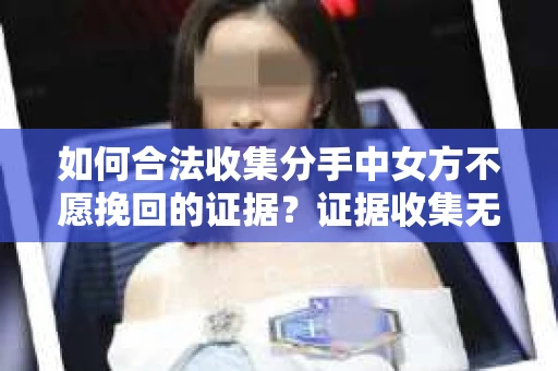 如何合法收集分手中女方不愿挽回的证据？证据收集无效怎么办？