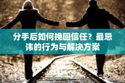 分手后如何挽回信任？最忌讳的行为与解决方案