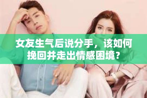 女友生气后说分手，该如何挽回并走出情感困境？
