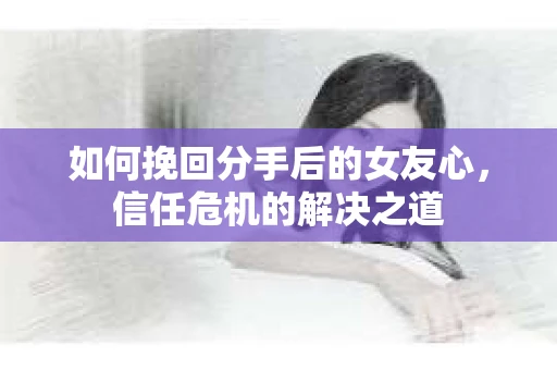 如何挽回分手后的女友心，信任危机的解决之道