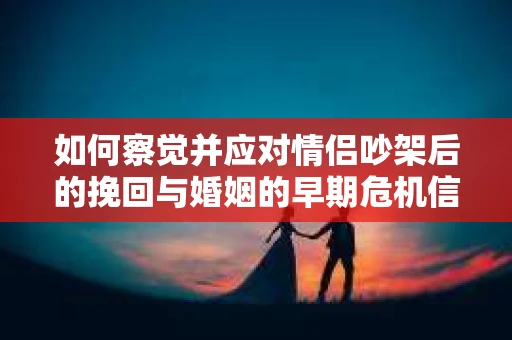 如何察觉并应对情侣吵架后的挽回与婚姻的早期危机信号？