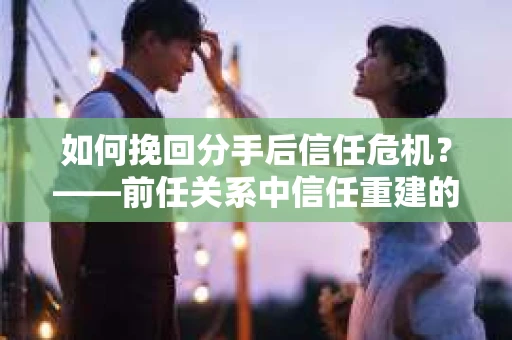 如何挽回分手后信任危机?——前任关系中信任重建的实用指南 如何挽回分手后信任危机?——前任关系中信任重建的实用指南