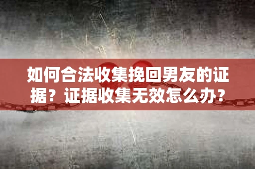 如何合法收集挽回男友的证据？证据收集无效怎么办？