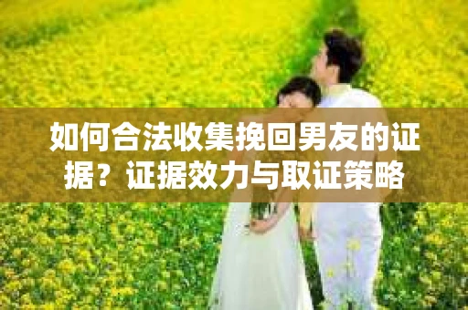 如何合法收集挽回男友的证据？证据效力与取证策略
