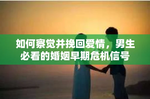 如何察觉并挽回爱情，男生必看的婚姻早期危机信号