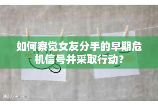 如何察觉女友分手的早期危机信号并采取行动？
