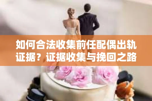 如何合法收集前任配偶出轨证据？证据收集与挽回之路怎么办？