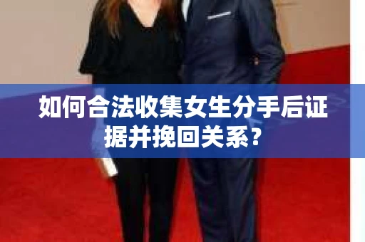 如何合法收集女生分手后证据并挽回关系？