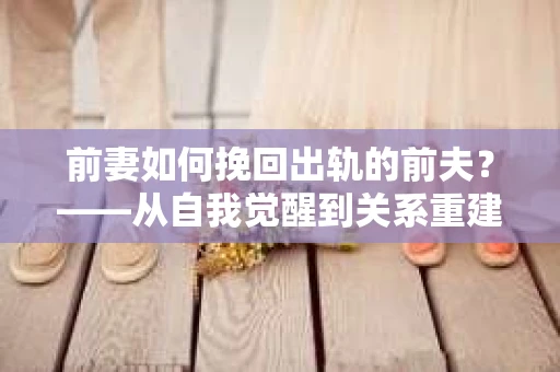 前妻如何挽回出轨的前夫？——从自我觉醒到关系重建的全面指南