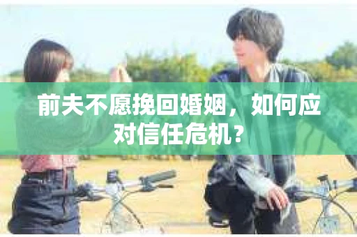 前夫不愿挽回婚姻,如何应对信任危机? 前夫不愿挽回婚姻,如何应对信任危机?