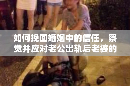 如何挽回婚姻中的信任，察觉并应对老公出轨后老婆的危机信号