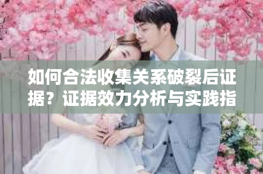 如何合法收集关系破裂后证据？证据效力分析与实践指南