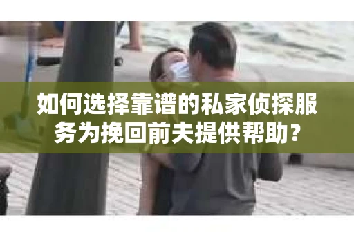 如何选择靠谱的私家侦探服务为挽回前夫提供帮助？