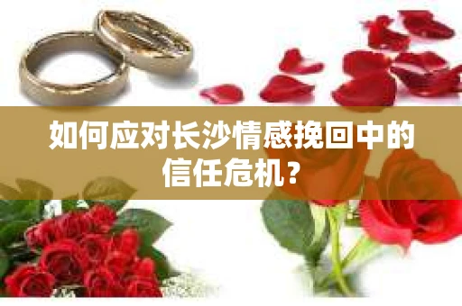 如何应对长沙情感挽回中的信任危机? 如何应对长沙情感挽回中的信任危机?